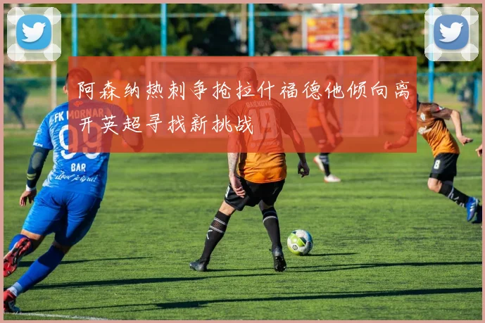 阿森纳热刺争抢拉什福德他倾向离开英超寻找新挑战