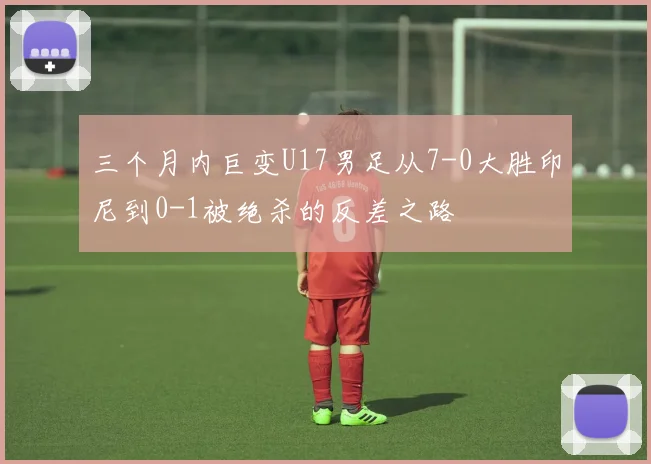三个月内巨变U17男足从7-0大胜印尼到0-1被绝杀的反差之路