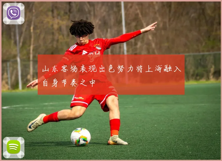 山东客场表现出色努力将上海融入自身节奏之中