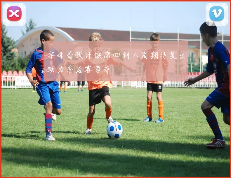 字母哥预计缺席四到六周期待复出助力季后赛争夺