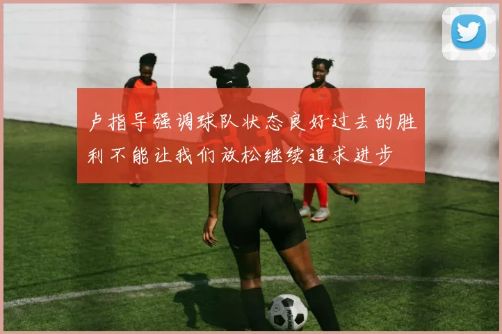 卢指导强调球队状态良好过去的胜利不能让我们放松继续追求进步