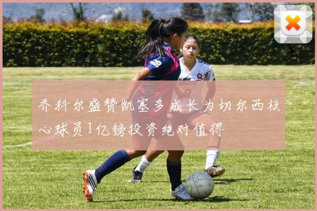 乔科尔盛赞凯塞多成长为切尔西核心球员1亿镑投资绝对值得