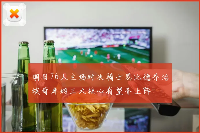 明日76人主场对决骑士恩比德乔治埃奇库姆三大核心有望齐上阵