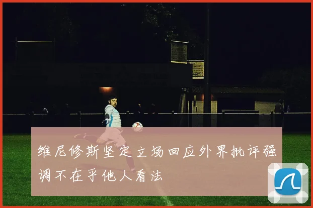 维尼修斯坚定立场回应外界批评强调不在乎他人看法