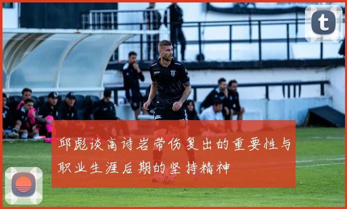 邱彪谈高诗岩带伤复出的重要性与职业生涯后期的坚持精神