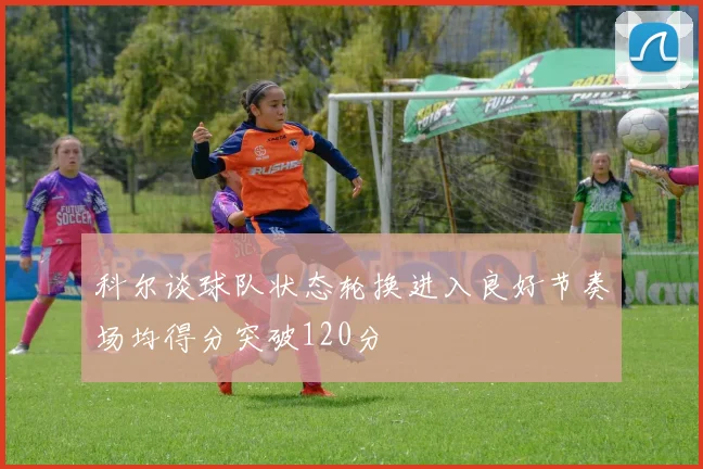 科尔谈球队状态轮换进入良好节奏场均得分突破120分
