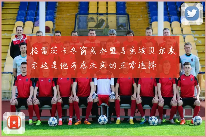 格雷茨卡冬窗或加盟马竞埃贝尔表示这是他考虑未来的正常选择