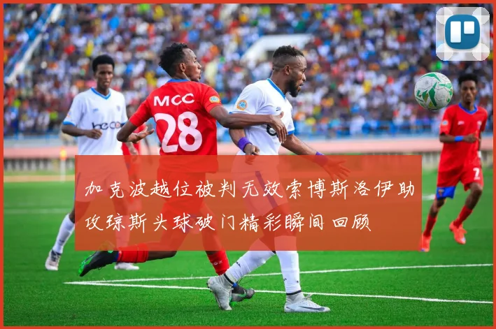 加克波越位被判无效索博斯洛伊助攻琼斯头球破门精彩瞬间回顾