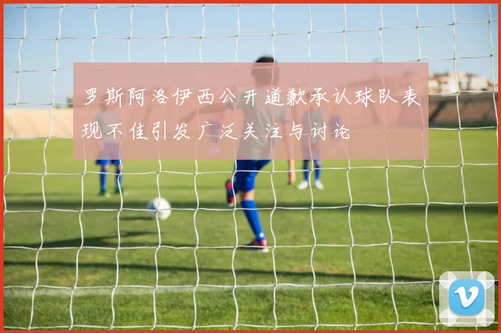 罗斯阿洛伊西公开道歉承认球队表现不佳引发广泛关注与讨论