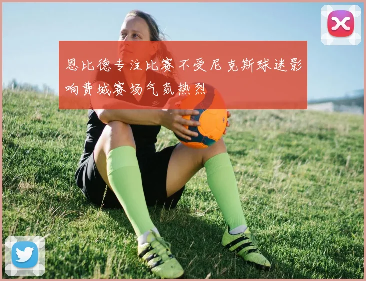 恩比德专注比赛不受尼克斯球迷影响费城赛场气氛热烈