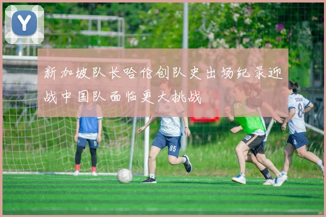 新加坡队长哈伦创队史出场纪录迎战中国队面临更大挑战